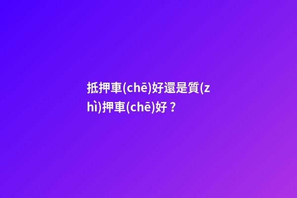 抵押車(chē)好還是質(zhì)押車(chē)好？